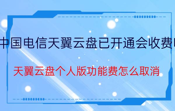 中国电信天翼云盘已开通会收费吗 天翼云盘个人版功能费怎么取消？